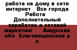 работа на дому в сети интернет - Все города Работа » Дополнительный заработок и сетевой маркетинг   . Амурская обл.,Благовещенский р-н